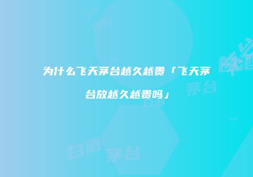 为什么飞天茅台越久越贵「飞天茅台放越久越贵吗」