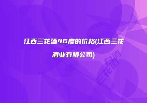江西三花酒46度的价格(江西三花酒业有限公司)
