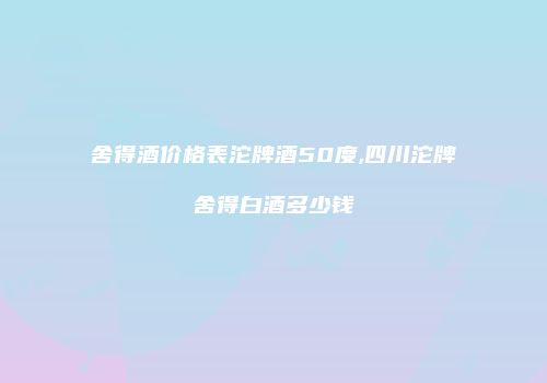 舍得酒价格表沱牌酒50度,四川沱牌舍得白酒多少钱