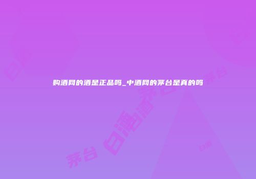 购酒网的酒是正品吗_中酒网的茅台是真的吗