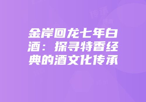 金岸回龙七年白酒：探寻特香经典的酒文化传承