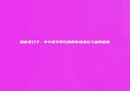 探秘老口子：中华老字号白酒的市场地位与品牌解析