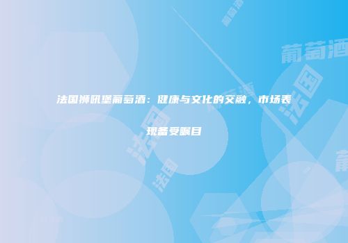 法国狮吼堡葡萄酒：健康与文化的交融，市场表现备受瞩目