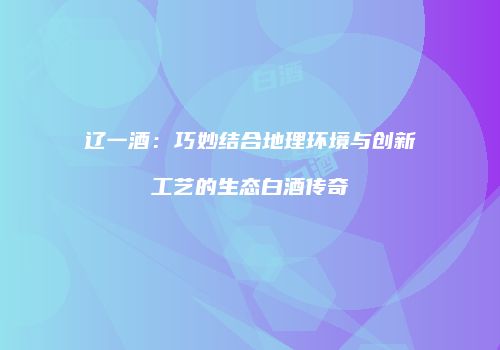 辽一酒：巧妙结合地理环境与创新工艺的生态白酒传奇