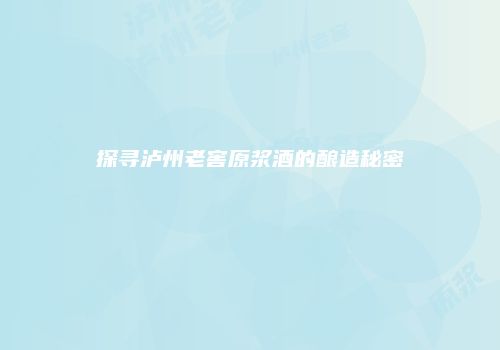 探寻泸州老窖原浆酒的酿造秘密