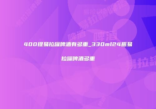 400提易拉罐啤酒有多重_330ml24瓶易拉罐啤酒多重