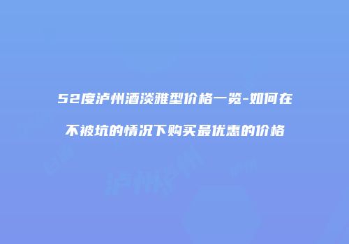 52度泸州酒淡雅型价格一览-如何在不被坑的情况下购买最优惠的价格