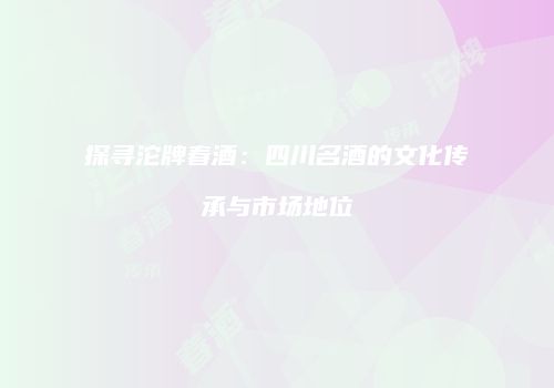 探寻沱牌春酒：四川名酒的文化传承与市场地位
