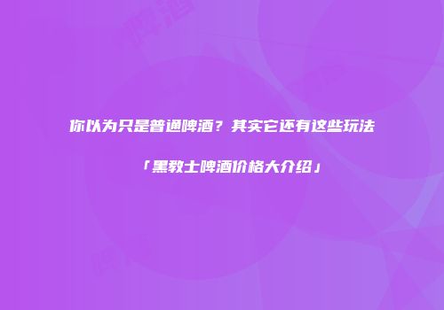 你以为只是普通啤酒？其实它还有这些玩法「黑教士啤酒价格大介绍」