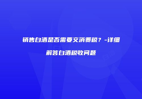 销售白酒是否需要交消费税？-详细解答白酒税收问题