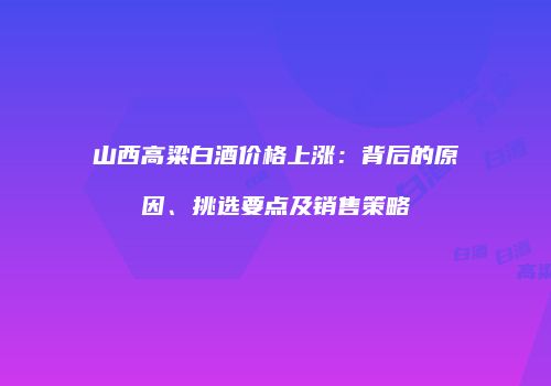 山西高粱白酒价格上涨：背后的原因、挑选要点及销售策略