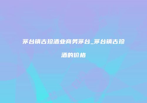 茅台镇古珍酒业商务茅台_茅台镇古珍酒的价格