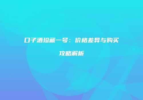 口子酒珍藏一号：价格差异与购买攻略解析