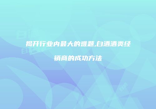 揭开行业内最大的难题,白酒酒类经销商的成功方法