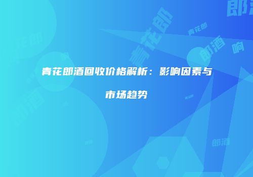 青花郎酒回收价格解析：影响因素与市场趋势