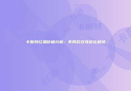 卡斯特红酒价格分析：不同款式性价比解读