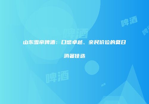 山东雪帝啤酒：口感卓越、亲民价位的夏日消暑佳选