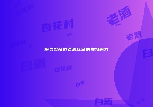 探寻杏花村老酒红色的独特魅力