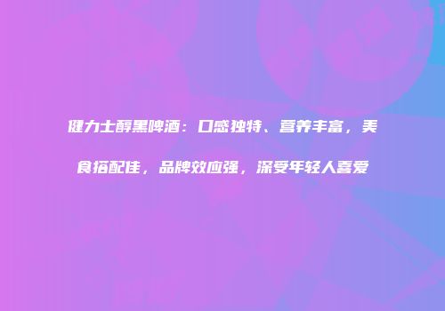 健力士醇黑啤酒：口感独特、营养丰富，美食搭配佳，品牌效应强，深受年轻人喜爱