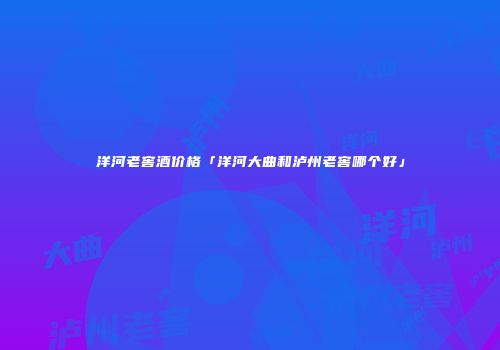 洋河老窖酒价格「洋河大曲和泸州老窖哪个好」