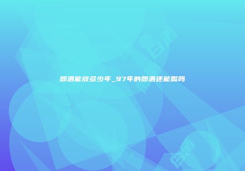 郎酒能放多少年_97年的郎酒还能喝吗