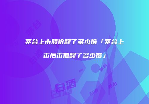 茅台上市股价翻了多少倍「茅台上市后市值翻了多少倍」