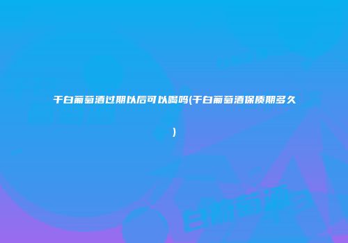 干白葡萄酒过期以后可以喝吗(干白葡萄酒保质期多久)