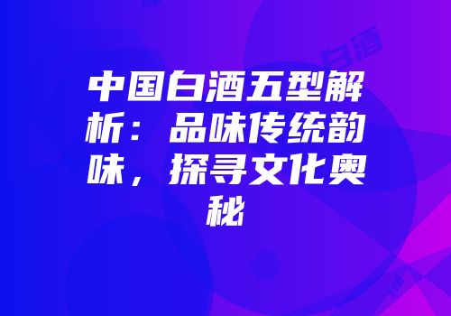 中国白酒五型解析：品味传统韵味，探寻文化奥秘
