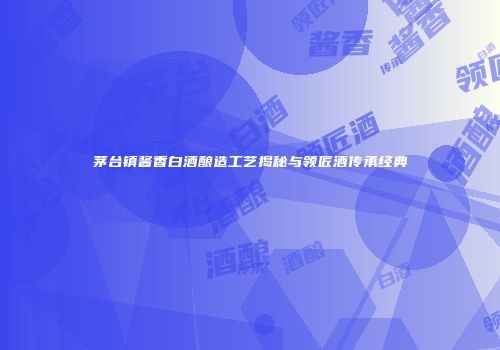 茅台镇酱香白酒酿造工艺揭秘与领匠酒传承经典