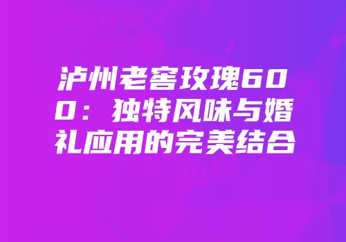 泸州老窖玫瑰600：独特风味与婚礼应用的完美结合