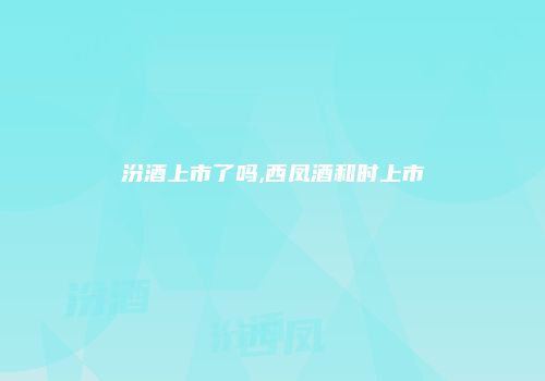 汾酒上市了吗,西凤酒和时上市