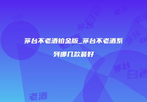 茅台不老酒铂金版_茅台不老酒系列哪几款最好