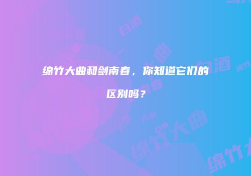 绵竹大曲和剑南春，你知道它们的区别吗？