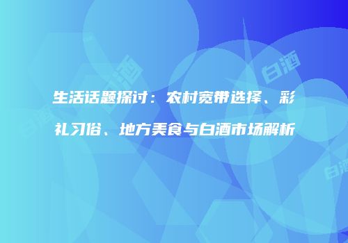 生活话题探讨：农村宽带选择、彩礼习俗、地方美食与白酒市场解析