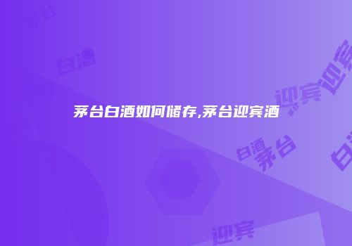 茅台白酒如何储存,茅台迎宾酒