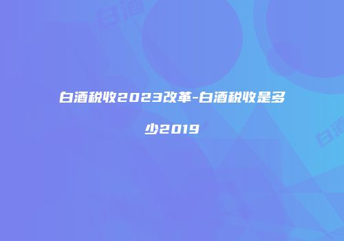 白酒税收2023改革-白酒税收是多少2019