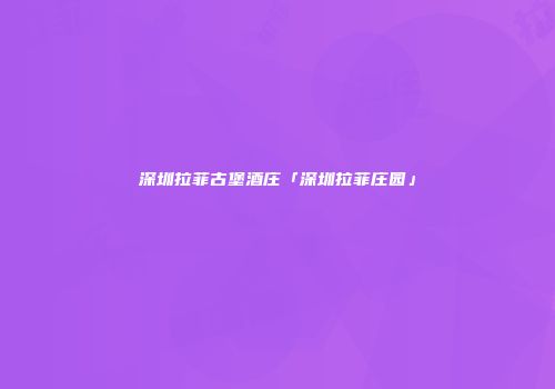 深圳拉菲古堡酒庄「深圳拉菲庄园」