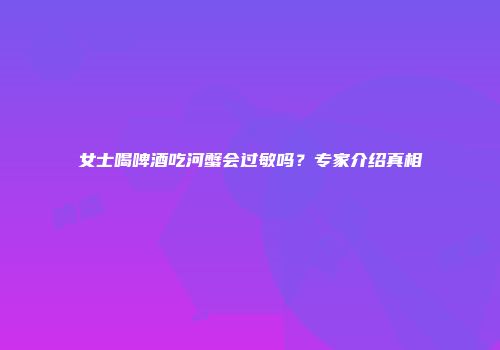 女士喝啤酒吃河蟹会过敏吗？专家介绍真相