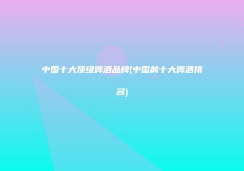中国十大顶级啤酒品牌(中国前十大啤酒排名)