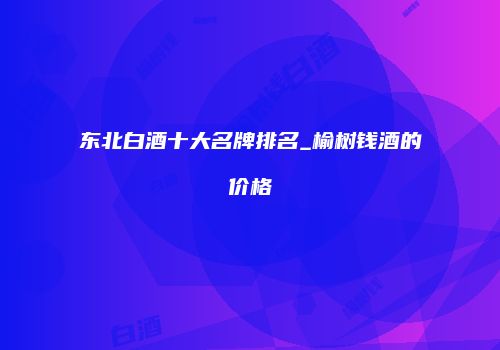 东北白酒十大名牌排名_榆树钱酒的价格