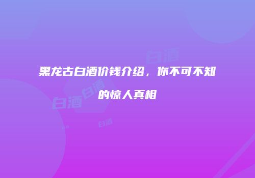 黑龙古白酒价钱介绍，你不可不知的惊人真相