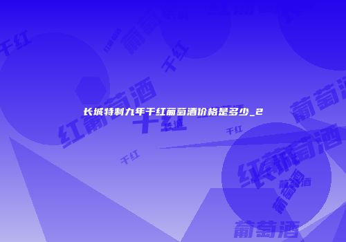 长城特制九年干红葡萄酒价格是多少_2