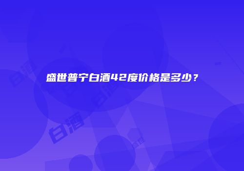 盛世普宁白酒42度价格是多少？