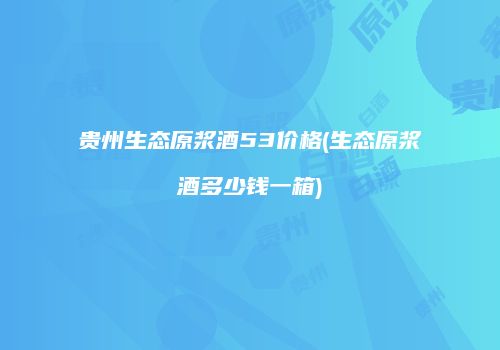 贵州生态原浆酒53价格(生态原浆酒多少钱一箱)