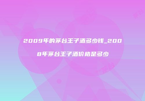 2009年的茅台王子酒多少钱_2008年茅台王子酒价格是多少