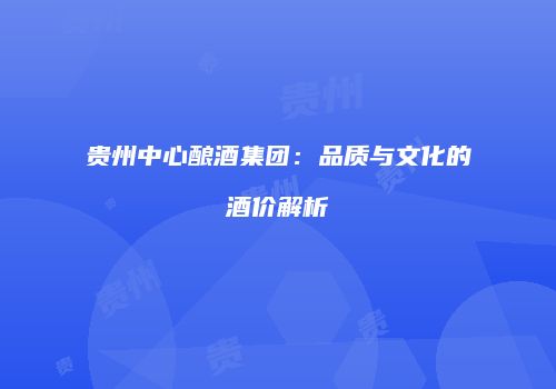 贵州中心酿酒集团：品质与文化的酒价解析