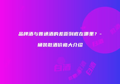 品牌酒与普通酒的差距到底在哪里？-桶装散酒价格大介绍