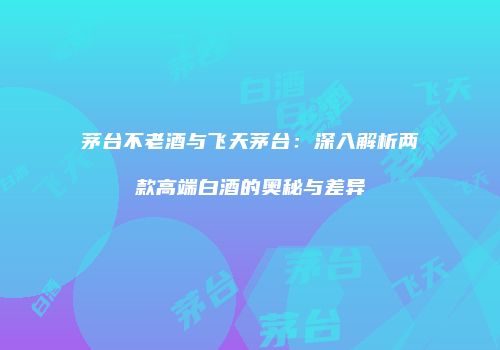 茅台不老酒与飞天茅台：深入解析两款高端白酒的奥秘与差异