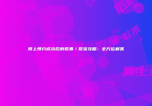 网上预约成功后的取票／取货攻略：全方位解答