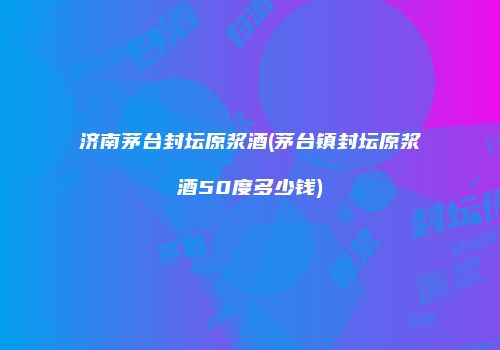济南茅台封坛原浆酒(茅台镇封坛原浆酒50度多少钱)